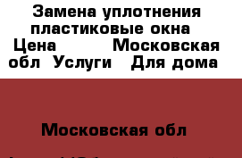 Замена уплотнения пластиковые окна › Цена ­ 125 - Московская обл. Услуги » Для дома   . Московская обл.